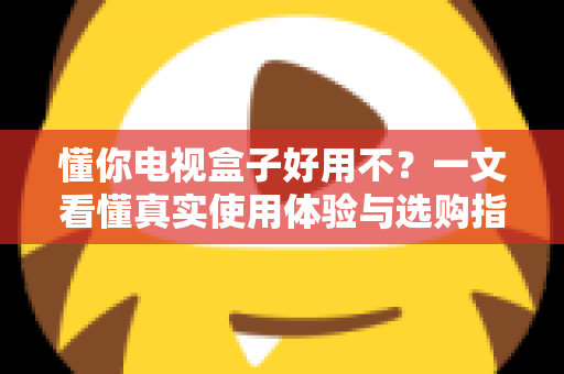 懂你电视盒子好用不？一文看懂真实使用体验与选购指南