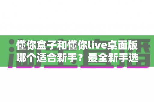 懂你盒子和懂你live桌面版哪个适合新手?最全新手选择指南与功能对比解析 懂你盒子和懂你live桌面版哪个适合新手?最全新手选择指南与功能对比解析