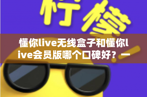 懂你live无线盒子和懂你live会员版哪个口碑好？一篇讲透区别、优缺点与选购建议的深度评测