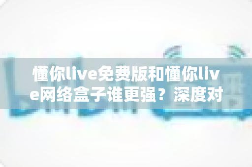 懂你live免费版和懂你live网络盒子谁更强?深度对比评测帮你选出最佳观影方案 懂你live免费版和懂你live网络盒子谁更强?深度对比评测帮你选出最佳观影方案