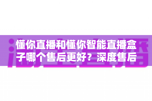 懂你直播和懂你智能直播盒子哪个售后更好？深度售后对比助你安心选购