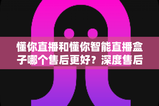 懂你直播和懂你智能直播盒子哪个售后更好？深度售后对比助你安心选购
