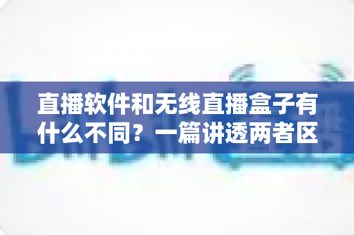 直播软件和无线直播盒子有什么不同？一篇讲透两者区别与选购指南的深度解析