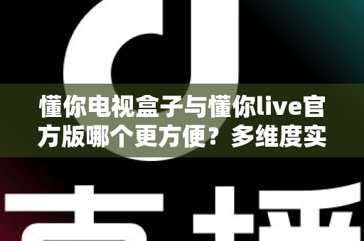 懂你电视盒子与懂你live官方版哪个更方便？多维度实测对比，帮你选对观影方案