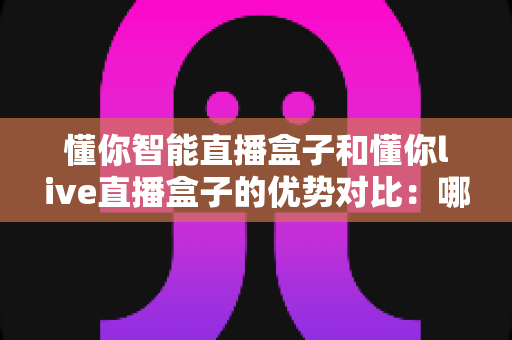 懂你智能直播盒子和懂你live直播盒子的优势对比：哪款直播盒子更适合你？一文看懂选购要点与核心差异