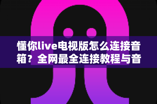 懂你live电视版怎么连接音箱？全网最全连接教程与音质优化指南