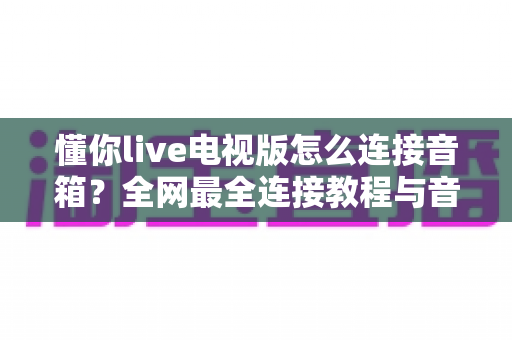 懂你live电视版怎么连接音箱？全网最全连接教程与音质优化指南