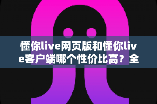 懂你live网页版和懂你live客户端哪个性价比高？全方位深度对比评测帮你选出最划算的使用方式