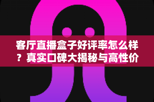 客厅直播盒子好评率怎么样？真实口碑大揭秘与高性价比选购指南