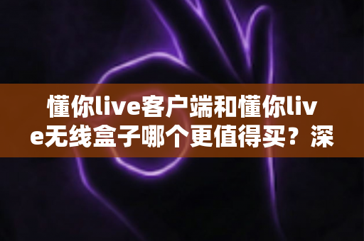懂你live客户端和懂你live无线盒子哪个更值得买？深度对比分析助你理性选购