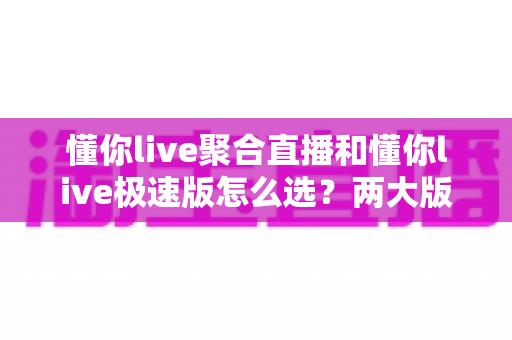 懂你live聚合直播和懂你live极速版怎么选？两大版本全面对比与选购指南