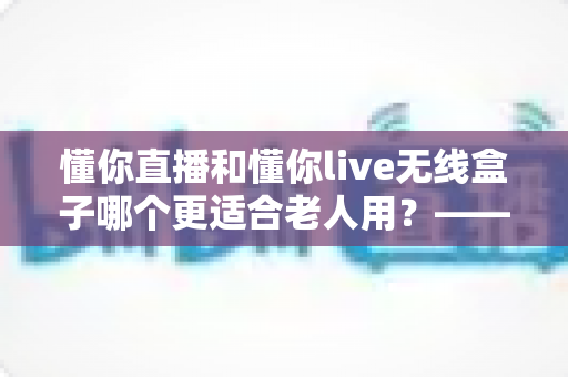 懂你直播和懂你live无线盒子哪个更适合老人用？——从操作、内容到性价比的全维度选购指南