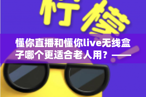 懂你直播和懂你live无线盒子哪个更适合老人用？——从操作、内容到性价比的全维度选购指南