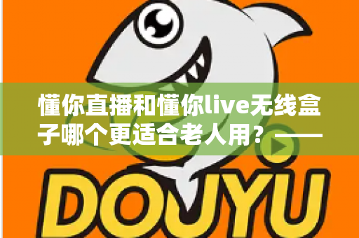 懂你直播和懂你live无线盒子哪个更适合老人用？——从操作、内容到性价比的全维度选购指南