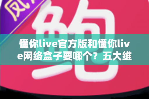懂你live官方版和懂你live网络盒子要哪个？五大维度全面对比，帮你一次选对不踩坑
