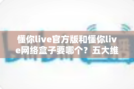 懂你live官方版和懂你live网络盒子要哪个？五大维度全面对比，帮你一次选对不踩坑
