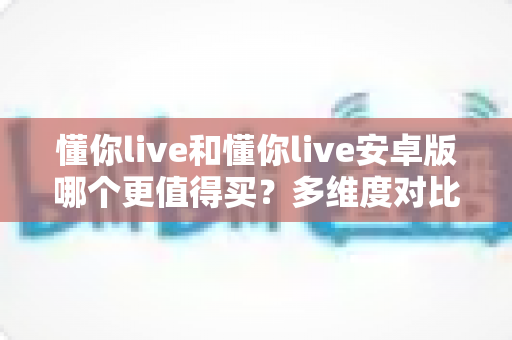 懂你live和懂你live安卓版哪个更值得买?多维度对比分析与省钱避坑购买指南 懂你live和懂你live安卓版哪个更值得买?多维度对比分析与省钱避坑购买指南