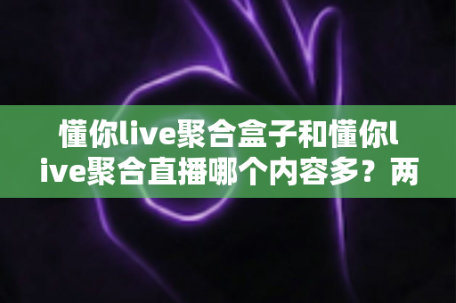 懂你live聚合盒子和懂你live聚合直播哪个内容多?两大版本深度对比与选购全指南 懂你live聚合盒子和懂你live聚合直播哪个内容多?两大版本深度对比与选购全指南
