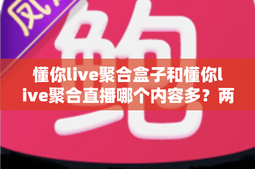 懂你live聚合盒子和懂你live聚合直播哪个内容多?两大版本深度对比与选购全指南 懂你live聚合盒子和懂你live聚合直播哪个内容多?两大版本深度对比与选购全指南