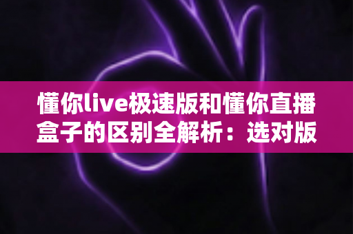 懂你live极速版和懂你直播盒子的区别全解析:选对版本,观看体验翻倍 懂你live极速版和懂你直播盒子的区别全解析:选对版本,观看体验翻倍