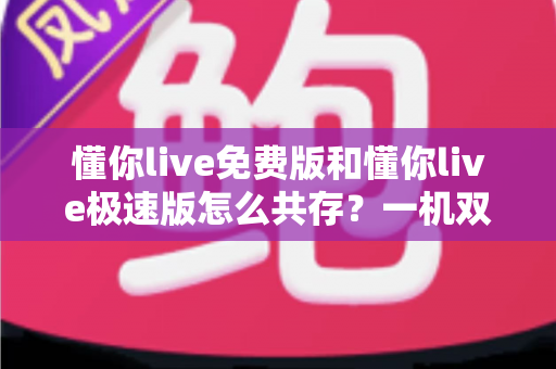 懂你live免费版和懂你live极速版怎么共存？一机双装全攻略，双版本并行使用毫无压力