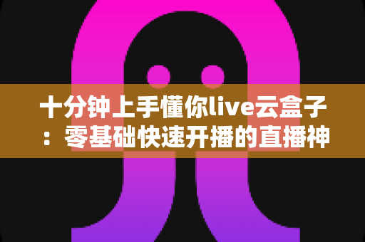十分钟上手懂你live云盒子：零基础快速开播的直播神器全攻略