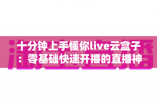 十分钟上手懂你live云盒子：零基础快速开播的直播神器全攻略