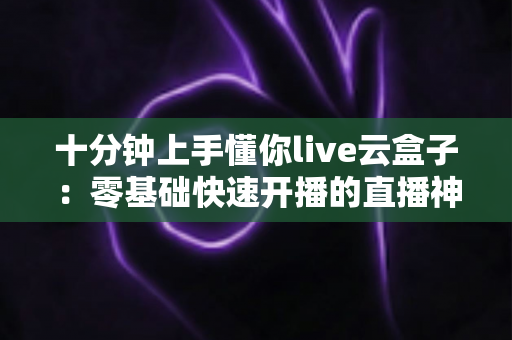 十分钟上手懂你live云盒子：零基础快速开播的直播神器全攻略