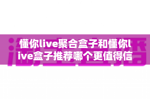 懂你live聚合盒子和懂你live盒子推荐哪个更值得信赖?深度对比解析助你放心选购 懂你live聚合盒子和懂你live盒子推荐哪个更值得信赖?深度对比解析助你放心选购
