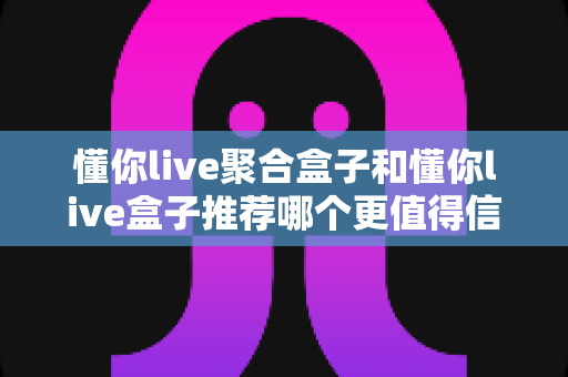 懂你live聚合盒子和懂你live盒子推荐哪个更值得信赖？深度对比解析助你放心选购
