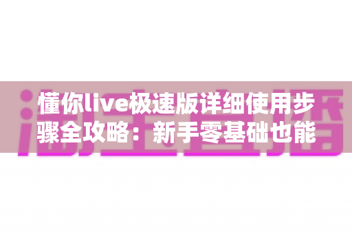 懂你live极速版详细使用步骤全攻略：新手零基础也能快速上手的完整操作指南