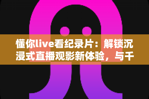 懂你live看纪录片:解锁沉浸式直播观影新体验,与千万影迷共赴真实世界之约 懂你live看纪录片:解锁沉浸式直播观影新体验,与千万影迷共赴真实世界之约