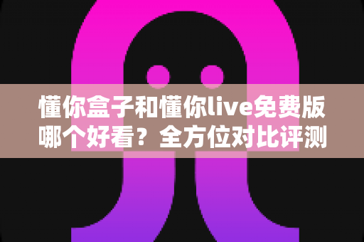 懂你盒子和懂你live免费版哪个好看?全方位对比评测帮你找到最合适的选择 懂你盒子和懂你live免费版哪个好看?全方位对比评测帮你找到最合适的选择