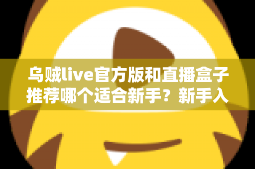乌贼live官方版和直播盒子推荐哪个适合新手？新手入门避坑指南与选择建议