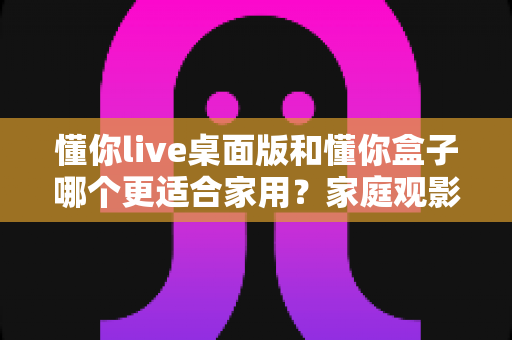 懂你live桌面版和懂你盒子哪个更适合家用？家庭观影设备深度对比与选购指南