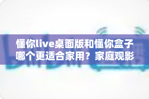 懂你live桌面版和懂你盒子哪个更适合家用？家庭观影设备深度对比与选购指南