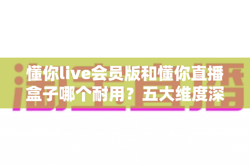 懂你live会员版和懂你直播盒子哪个耐用?五大维度深度对比解析,看完就知道怎么选 懂你live会员版和懂你直播盒子哪个耐用?五大维度深度对比解析,看完就知道怎么选