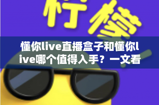 懂你live直播盒子和懂你live哪个值得入手?一文看懂两者区别与选购建议 懂你live直播盒子和懂你live哪个值得入手?一文看懂两者区别与选购建议