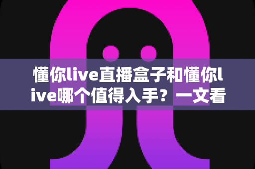 懂你live直播盒子和懂你live哪个值得入手?一文看懂两者区别与选购建议 懂你live直播盒子和懂你live哪个值得入手?一文看懂两者区别与选购建议