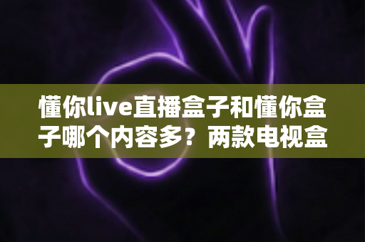 懂你live直播盒子和懂你盒子哪个内容多？两款电视盒子内容资源全面对比与选购指南
