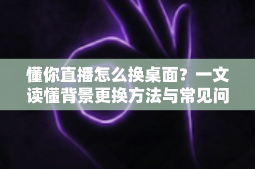 懂你直播怎么换桌面？一文读懂背景更换方法与常见问题全解析