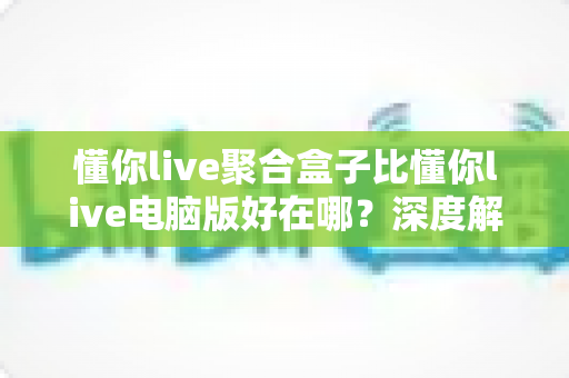 懂你live聚合盒子比懂你live电脑版好在哪？深度解析聚合盒子的六大核心优势