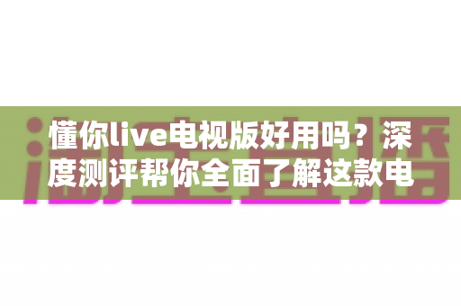 懂你live电视版好用吗？深度测评帮你全面了解这款电视直播软件的真实体验