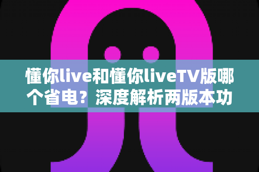 懂你live和懂你liveTV版哪个省电?深度解析两版本功耗差异与实用省电指南 懂你live和懂你liveTV版哪个省电?深度解析两版本功耗差异与实用省电指南