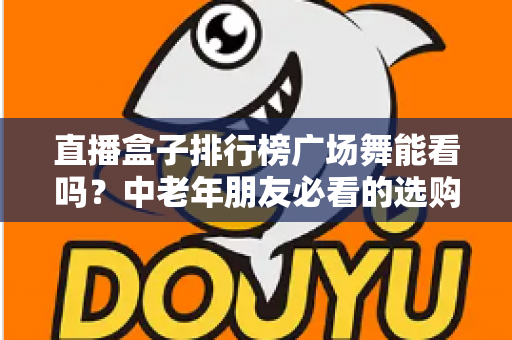 直播盒子排行榜广场舞能看吗？中老年朋友必看的选购与观看全攻略