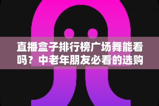 直播盒子排行榜广场舞能看吗？中老年朋友必看的选购与观看全攻略