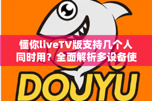 懂你liveTV版支持几个人同时用？全面解析多设备使用规则与家庭共享指南