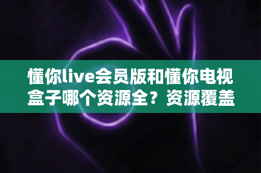 懂你live会员版和懂你电视盒子哪个资源全?资源覆盖、使用体验与选购深度对比 懂你live会员版和懂你电视盒子哪个资源全?资源覆盖、使用体验与选购深度对比