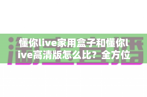 懂你live家用盒子和懂你live高清版怎么比？全方位深度对比评测与选购指南