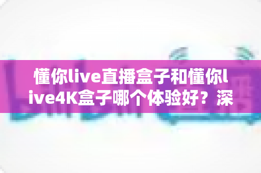 懂你live直播盒子和懂你live4K盒子哪个体验好？深度对比评测帮你一次选对